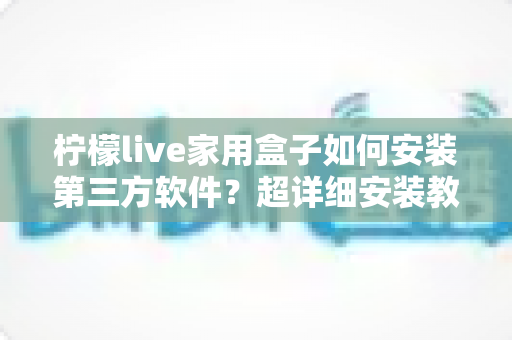柠檬live家用盒子如何安装第三方软件？超详细安装教程与避坑指南全解析