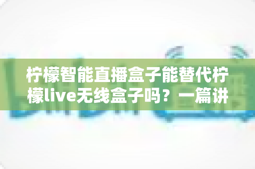 柠檬智能直播盒子能替代柠檬live无线盒子吗？一篇讲透功能差异与选购思路的实用指南