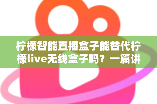 柠檬智能直播盒子能替代柠檬live无线盒子吗？一篇讲透功能差异与选购思路的实用指南