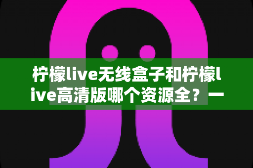 柠檬live无线盒子和柠檬live高清版哪个资源全？一文学会对比方法，选对设备畅享海量影视资源