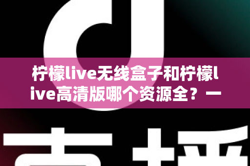 柠檬live无线盒子和柠檬live高清版哪个资源全？一文学会对比方法，选对设备畅享海量影视资源