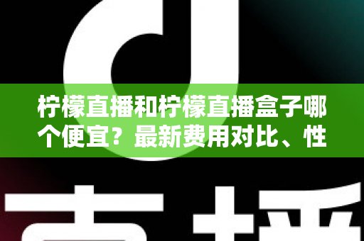 柠檬直播和柠檬直播盒子哪个便宜?最新费用对比、性价比分析与省钱选购指南 柠檬直播和柠檬直播盒子哪个便宜?最新费用对比、性价比分析与省钱选购指南
