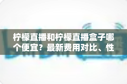 柠檬直播和柠檬直播盒子哪个便宜?最新费用对比、性价比分析与省钱选购指南 柠檬直播和柠檬直播盒子哪个便宜?最新费用对比、性价比分析与省钱选购指南