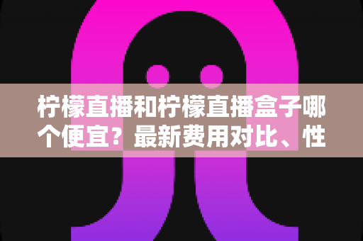 柠檬直播和柠檬直播盒子哪个便宜?最新费用对比、性价比分析与省钱选购指南 柠檬直播和柠檬直播盒子哪个便宜?最新费用对比、性价比分析与省钱选购指南