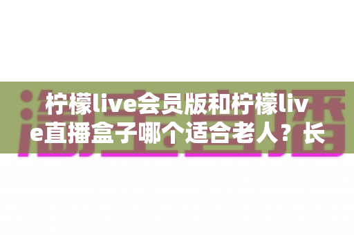 柠檬live会员版和柠檬live直播盒子哪个适合老人?长辈直播观影设备选购全攻略 柠檬live会员版和柠檬live直播盒子哪个适合老人?长辈直播观影设备选购全攻略