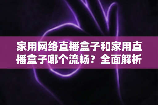 家用网络直播盒子和家用直播盒子哪个流畅?全面解析家庭直播设备流畅度差异与选购指南 家用网络直播盒子和家用直播盒子哪个流畅?全面解析家庭直播设备流畅度差异与选购指南