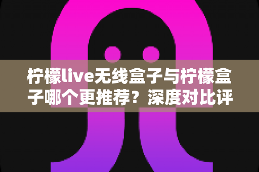 柠檬live无线盒子与柠檬盒子哪个更推荐?深度对比评测助你选出最适合的家庭影音中心 柠檬live无线盒子与柠檬盒子哪个更推荐?深度对比评测助你选出最适合的家庭影音中心