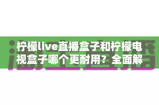 柠檬live直播盒子和柠檬电视盒子哪个更耐用?全面解析两款电视盒子的耐用性对比与选购指南 柠檬live直播盒子和柠檬电视盒子哪个更耐用?全面解析两款电视盒子的耐用性对比与选购指南
