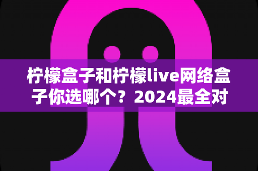 柠檬盒子和柠檬live网络盒子你选哪个?2024最全对比选购指南,看完全明白! 柠檬盒子和柠檬live网络盒子你选哪个?2024最全对比选购指南,看完全明白!