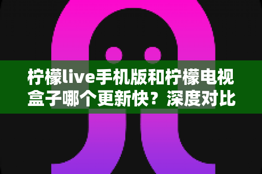 柠檬live手机版和柠檬电视盒子哪个更新快?深度对比两版本更新速度与使用建议 柠檬live手机版和柠檬电视盒子哪个更新快?深度对比两版本更新速度与使用建议