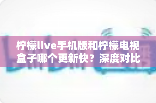 柠檬live手机版和柠檬电视盒子哪个更新快?深度对比两版本更新速度与使用建议 柠檬live手机版和柠檬电视盒子哪个更新快?深度对比两版本更新速度与使用建议