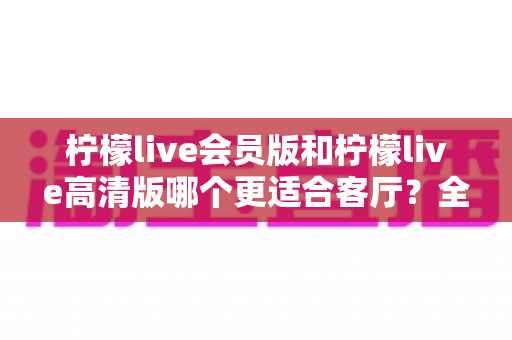 柠檬live会员版和柠檬live高清版哪个更适合客厅？全面对比解析帮你找到理想的家庭观影方案