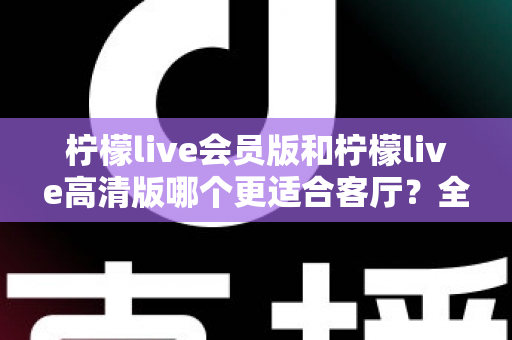 柠檬live会员版和柠檬live高清版哪个更适合客厅？全面对比解析帮你找到理想的家庭观影方案
