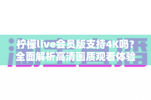 柠檬live会员版支持4K吗?全面解析高清画质观看体验与会员专属权益详解 柠檬live会员版支持4K吗?全面解析高清画质观看体验与会员专属权益详解