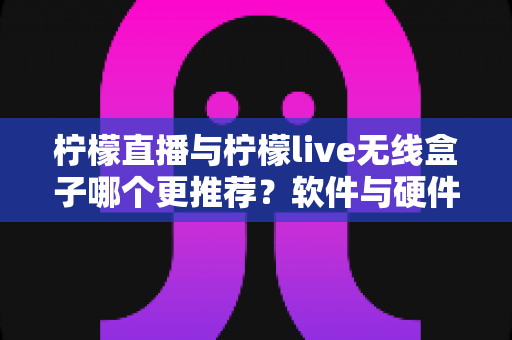 柠檬直播与柠檬live无线盒子哪个更推荐？软件与硬件直播方案全维度深度对比评测
