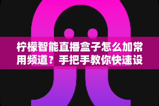 柠檬智能直播盒子怎么加常用频道？手把手教你快速设置个性化频道列表