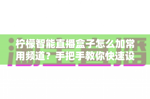 柠檬智能直播盒子怎么加常用频道？手把手教你快速设置个性化频道列表