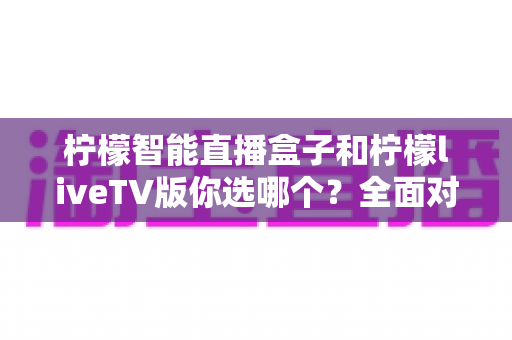 柠檬智能直播盒子和柠檬liveTV版你选哪个?全面对比帮你找到最适合的电视直播方案 柠檬智能直播盒子和柠檬liveTV版你选哪个?全面对比帮你找到最适合的电视直播方案
