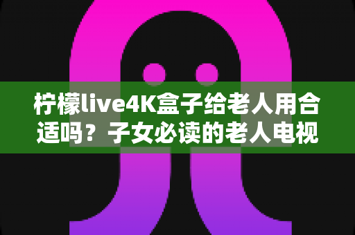 柠檬live4K盒子给老人用合适吗？子女必读的老人电视盒子选购与使用指南