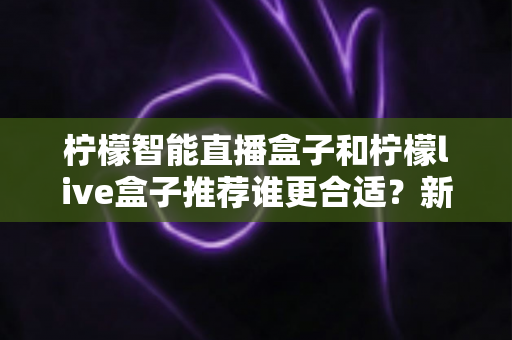 柠檬智能直播盒子和柠檬live盒子推荐谁更合适？新手主播到资深玩家的全方位选购指南