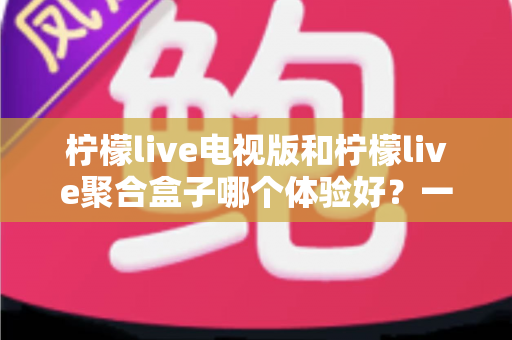 柠檬live电视版和柠檬live聚合盒子哪个体验好?一文读懂两者差异,选对才不花冤枉钱 柠檬live电视版和柠檬live聚合盒子哪个体验好?一文读懂两者差异,选对才不花冤枉钱
