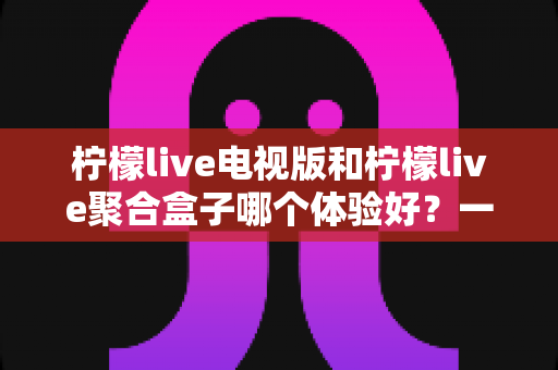 柠檬live电视版和柠檬live聚合盒子哪个体验好？一文读懂两者差异，选对才不花冤枉钱