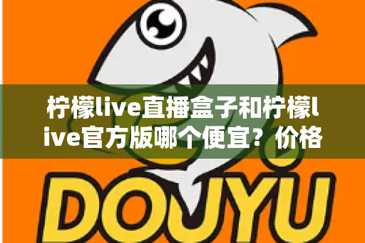 柠檬live直播盒子和柠檬live官方版哪个便宜?价格对比与省钱选购全指南 柠檬live直播盒子和柠檬live官方版哪个便宜?价格对比与省钱选购全指南