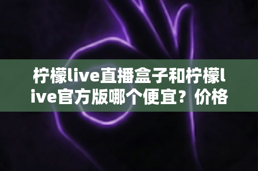 柠檬live直播盒子和柠檬live官方版哪个便宜？价格对比与省钱选购全指南
