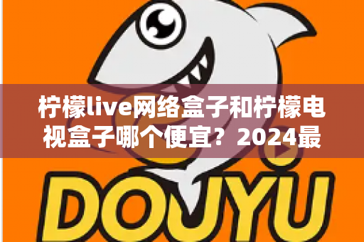 柠檬live网络盒子和柠檬电视盒子哪个便宜?2024最新价格对比与选购省钱指南全解析 柠檬live网络盒子和柠檬电视盒子哪个便宜?2024最新价格对比与选购省钱指南全解析