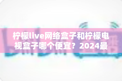 柠檬live网络盒子和柠檬电视盒子哪个便宜?2024最新价格对比与选购省钱指南全解析 柠檬live网络盒子和柠檬电视盒子哪个便宜?2024最新价格对比与选购省钱指南全解析