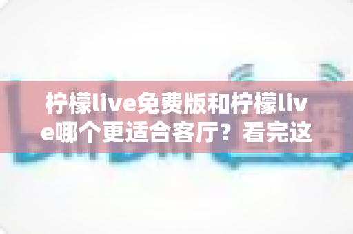 柠檬live免费版和柠檬live哪个更适合客厅？看完这篇再决定，选对版本畅享大屏观影时光