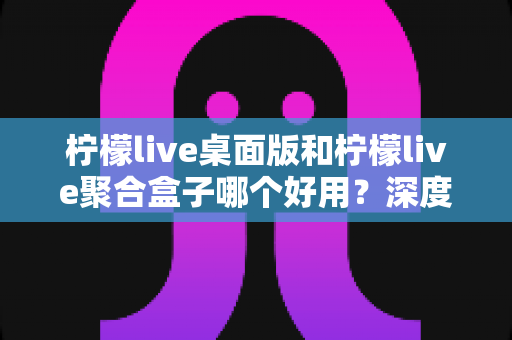 柠檬live桌面版和柠檬live聚合盒子哪个好用？深度对比测评助你选出最适合的观看方案
