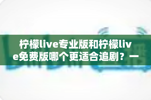 柠檬live专业版和柠檬live免费版哪个更适合追剧？一份帮你省时省心的深度对比指南