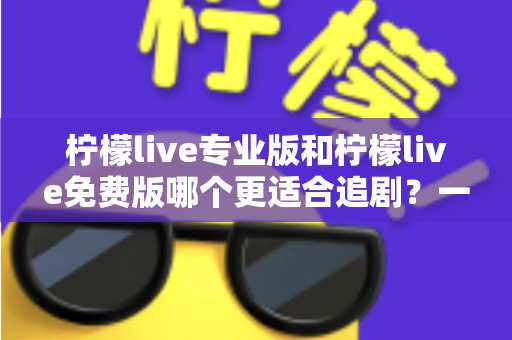 柠檬live专业版和柠檬live免费版哪个更适合追剧？一份帮你省时省心的深度对比指南