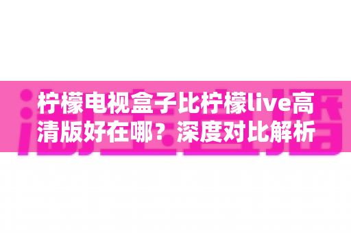 柠檬电视盒子比柠檬live高清版好在哪?深度对比解析,帮你选对家庭观影设备 柠檬电视盒子比柠檬live高清版好在哪?深度对比解析,帮你选对家庭观影设备