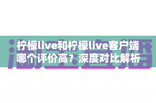 柠檬live和柠檬live客户端哪个评价高？深度对比解析助你选对版本