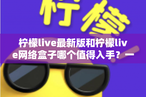 柠檬live最新版和柠檬live网络盒子哪个值得入手?一篇讲透的深度对比指南 柠檬live最新版和柠檬live网络盒子哪个值得入手?一篇讲透的深度对比指南