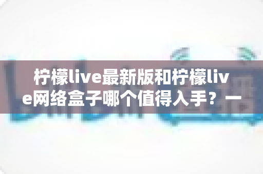 柠檬live最新版和柠檬live网络盒子哪个值得入手？一篇讲透的深度对比指南