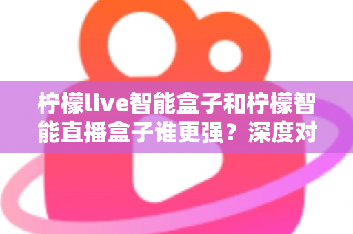柠檬live智能盒子和柠檬智能直播盒子谁更强?深度对比评测帮你选对不选贵 柠檬live智能盒子和柠檬智能直播盒子谁更强?深度对比评测帮你选对不选贵