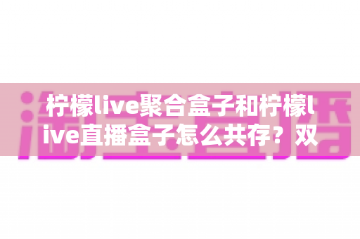 柠檬live聚合盒子和柠檬live直播盒子怎么共存？双应用安装配置与搭配使用全攻略