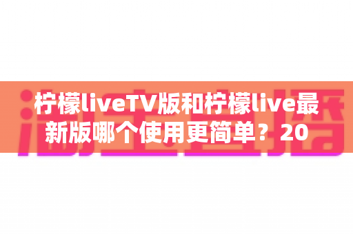 柠檬liveTV版和柠檬live最新版哪个使用更简单？2025年最全对比指南帮你轻松选择