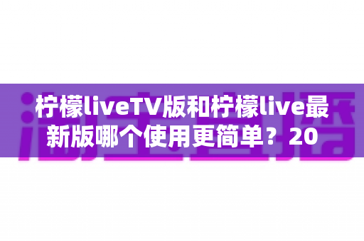 柠檬liveTV版和柠檬live最新版哪个使用更简单？2025年最全对比指南帮你轻松选择