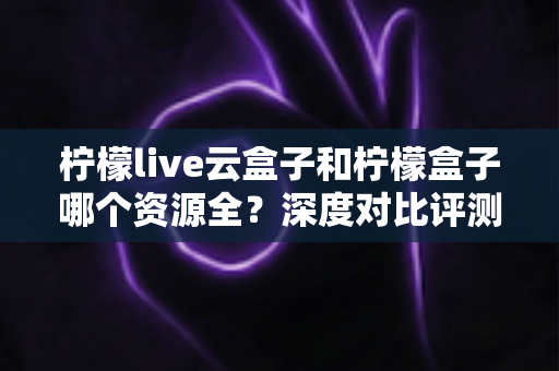柠檬live云盒子和柠檬盒子哪个资源全?深度对比评测助你轻松选对追剧利器 柠檬live云盒子和柠檬盒子哪个资源全?深度对比评测助你轻松选对追剧利器