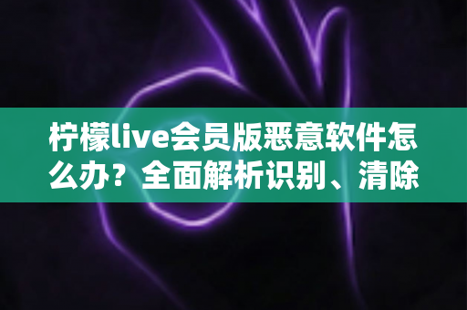 柠檬live会员版恶意软件怎么办?全面解析识别、清除与防范的实用安全指南 柠檬live会员版恶意软件怎么办?全面解析识别、清除与防范的实用安全指南