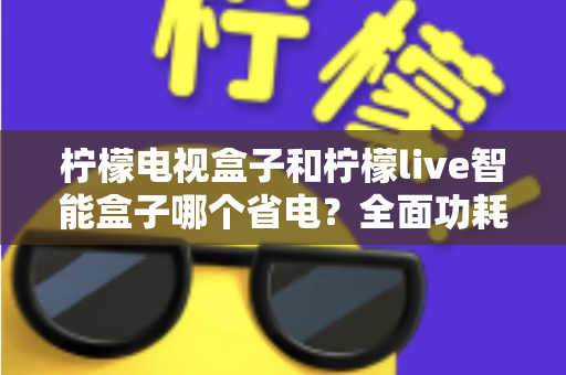 柠檬电视盒子和柠檬live智能盒子哪个省电?全面功耗对比与省电选购攻略 柠檬电视盒子和柠檬live智能盒子哪个省电?全面功耗对比与省电选购攻略