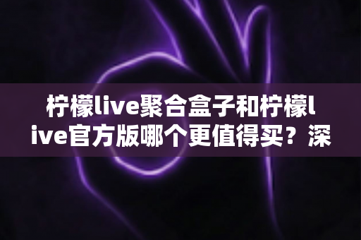 柠檬live聚合盒子和柠檬live官方版哪个更值得买?深度对比帮你选对不踩坑 柠檬live聚合盒子和柠檬live官方版哪个更值得买?深度对比帮你选对不踩坑