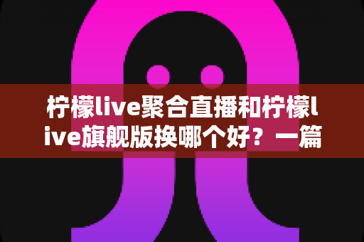 柠檬live聚合直播和柠檬live旗舰版换哪个好？一篇讲透版本差异与选购建议