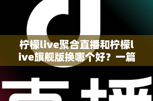 柠檬live聚合直播和柠檬live旗舰版换哪个好？一篇讲透版本差异与选购建议