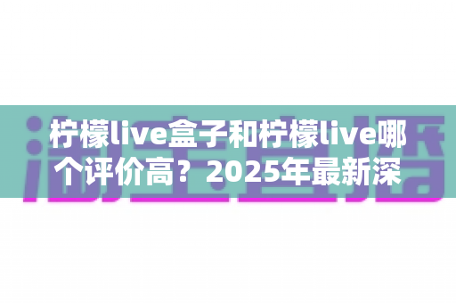 柠檬live盒子和柠檬live哪个评价高？2025年最新深度对比评测与选购指南
