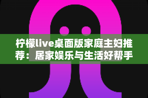 柠檬live桌面版家庭主妇推荐:居家娱乐与生活好帮手的全方位指南 柠檬live桌面版家庭主妇推荐:居家娱乐与生活好帮手的全方位指南